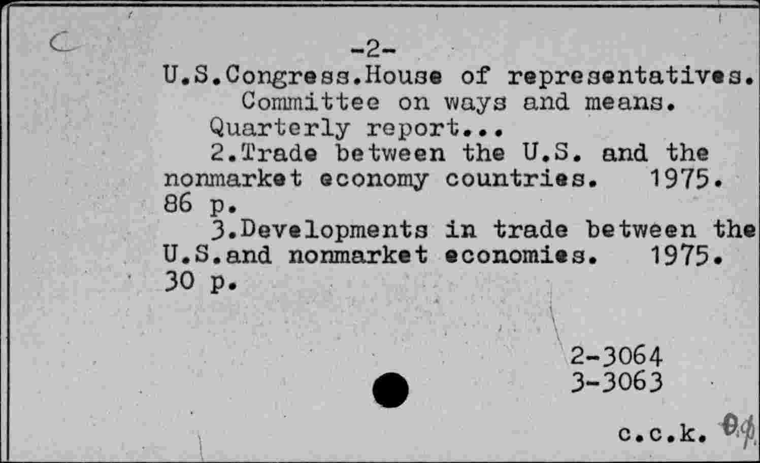 ﻿-2-
U.S.Congress.House of representatives. Committee on ways and means.
Quarterly report...
2.	Trade between the U.S. and the nonmarket economy countries. 1975» 86 p.
3.	Developments in trade between the U.S.and nonmarket economies. 1975» 30 p.
2-	3064
3-	3063
c.c.k, $$